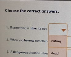 Choose the correct answers. 
1. If something is alive, it's not 
2. When you borrow somethin eating 
3. A dangerous situation is like dead