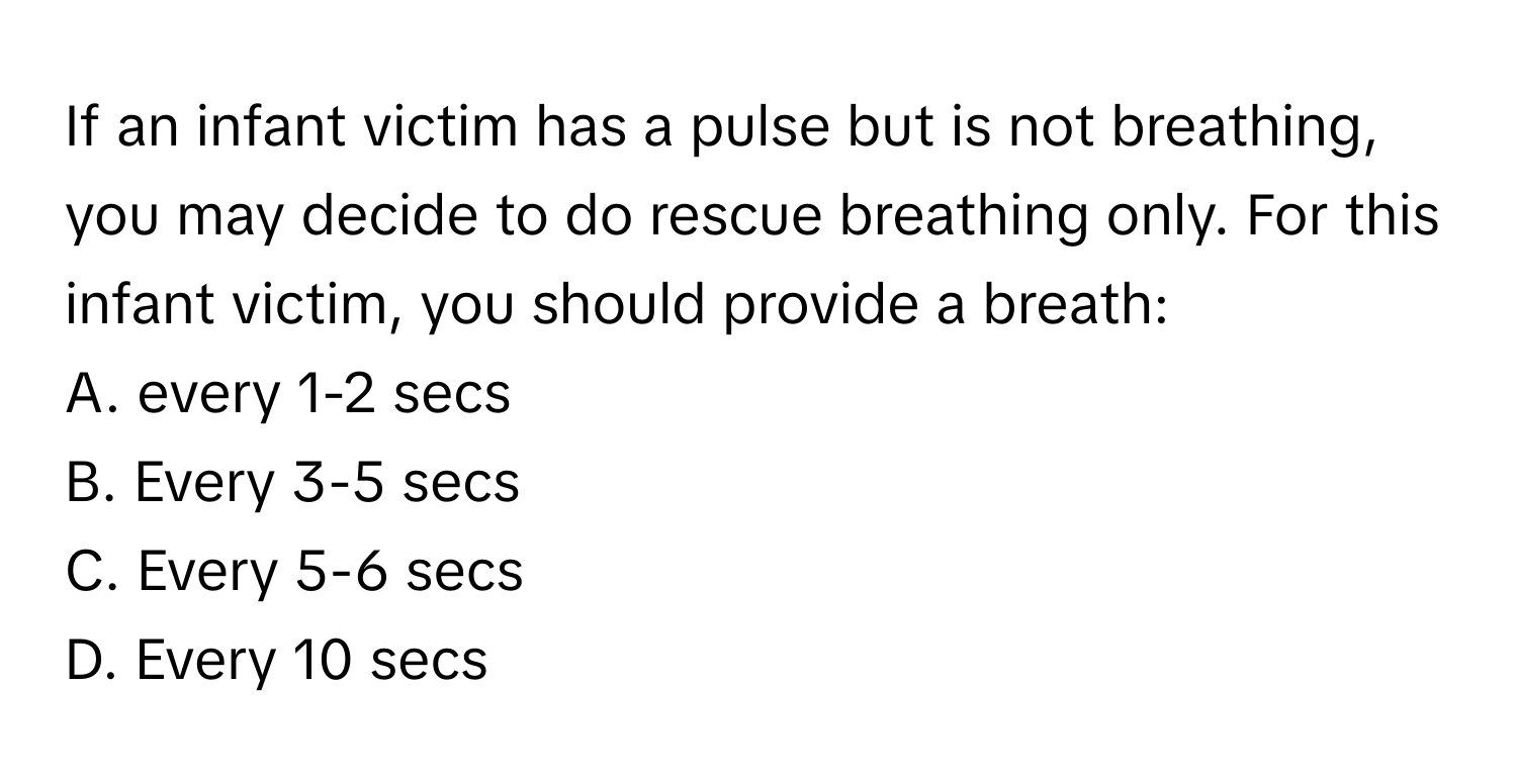 If an infant victim has a pulse but is not breathing, you may decide to do rescue breathing only. For this infant victim, you should provide a breath:

A. every 1-2 secs
B. Every 3-5 secs
C. Every 5-6 secs
D. Every 10 secs