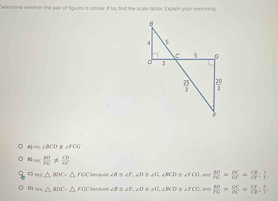 Determine whether the pair of figures is similar. If so, find the scale factor. Explain your reasoning.
B
4 5
C 5 G
D 3
 25/3   20/3 
F
A) no; ∠ BCDnot ≌ ∠ FCG
B) no;  BD/FG !=  CD/GC 
C) es; △ BDCsim △ FGC because ∠ B≌ ∠ F, ∠ D≌ ∠ G, ∠ BCD≌ ∠ FCG , and  BD/FG = DC/GC = CB/CF ;  3/5 .
D) Y .c △ BDCsim △ FGC because ∠ B≌ ∠ F, ∠ D≌ ∠ G, ∠ BCD≌ ∠ FCG , and  BD/FG = GC/DC = CF/CB ;  5/3 .