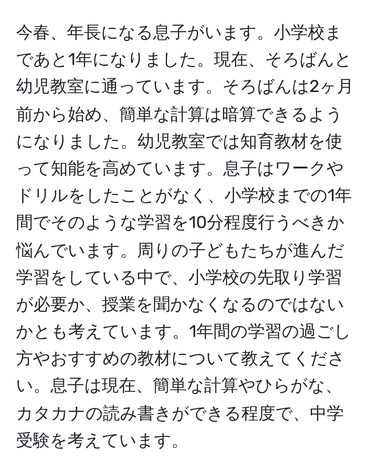 今春、年長になる息子がいます。小学校まであと1年になりました。現在、そろばんと幼児教室に通っています。そろばんは2ヶ月前から始め、簡単な計算は暗算できるようになりました。幼児教室では知育教材を使って知能を高めています。息子はワークやドリルをしたことがなく、小学校までの1年間でそのような学習を10分程度行うべきか悩んでいます。周りの子どもたちが進んだ学習をしている中で、小学校の先取り学習が必要か、授業を聞かなくなるのではないかとも考えています。1年間の学習の過ごし方やおすすめの教材について教えてください。息子は現在、簡単な計算やひらがな、カタカナの読み書きができる程度で、中学受験を考えています。