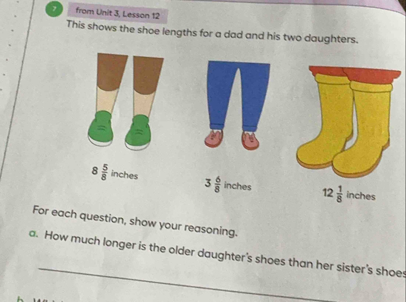 from Unit 3, Lesson 12 
This shows the shoe lengths for a dad and his two daughters.
3 6/8 
8 5/8  inches inches inches
12 1/8 
For each question, show your reasoning. 
a. How much longer is the older daughter's shoes than her sister's shoes