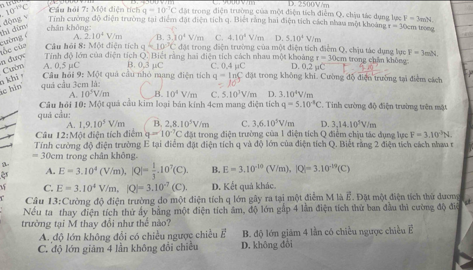 4500 V7m C. 9000 V/m D. 2500V/m
10^(-19)C Cầu hỏi 7: Một điện tích q=10^(-7)C đặt trong điện trường của một điện tích điểm Q, chịu tác dụng lực F=3mN.
thì dừn động v Tính cường độ điện trường tại điểm đặt điện tích q. Biết rằng hai điện tích cách nhau một khoảng r=30cm trong
chân không:
tốc của cường A. 2.10^4V/m B. 3.10^4V/m C. 4.10^4V/m D. 5.10^4V/m
Câu hồi 8: Một điện tích q=10^(-7)C đặt trong điện trường của một điện tích điểm Q, chịu tác dụng lực F=3mN.
n được  Tính độ lớn của điện tích Q. Biết rằng hai điện tích cách nhau một khoảng r=30cm trong chân không:
n khiŋ Cườn A. 0,5 μC B. 0,3 μC C. 0,4 μC D. 0,2 µC
Câu hỏi 9: Một quả cầu nhỏ mang điện tích
c hìn quả cầu 3cm là: q=ln C đặt trong không khí. Cường độ điện trường tại điểm cách
A. 10^5V/m B. 10^4V/m C. 5.10^3V/m D. 3.10^4V/m
Câu hỏi 10: Một quả cầu kim loại bán kính 4cm mang điện tích
quả cầu: q=5.10^(-8)C. Tính cường độ điện trường trên mặt
A. 1,9.10^5V/m B. 2,8.10^5V/m C. 3,6.10^5V/m D. 3,14.10^5V/m
Câu 12:Một điện tích điểm q=10^(-7)C đặt trong điện trường của 1 điện tích Q điểm chịu tác dụng lực F=3.10^(-3)N.
Tính cường độ điện trường E tại điểm đặt điện tích q và độ lớn của điện tích Q. Biết rằng 2 điện tích cách nhau r
=30cm trong chân không.
a.
er A. E=3.10^4(V/m),|Q|= 1/3 .10^7(C). B. E=3.10^(-10)(V/m),|Q|=3.10^(-19)(C)
of C. E=3.10^4V/m,|Q|=3.10^(-7)(C). D. Kết quả khác.
Câu 13:Cường độ điện trường do một điện tích q lớn gây ra tại một điểm M là vector E Đặt một điện tích thử dương
Nếu ta thay điện tích thử ấy bằng một điện tích âm, độ lớn gấp 4 lần điện tích thử ban đầu thì cường độ điệ
trường tại M thay đổi như thế nào?
A. độ lớn không đổi có chiều ngược chiều vector E B. độ lớn giảm 4 lần có chiều ngược chiều vector E
C. độ lớn giảm 4 lần không đổi chiều D. không đồi