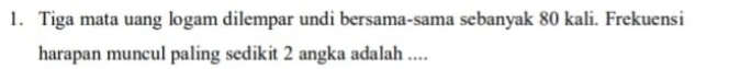 Tiga mata uang logam dilempar undi bersama-sama sebanyak 80 kali. Frekuensi 
harapan muncul paling sedikit 2 angka adalah ....