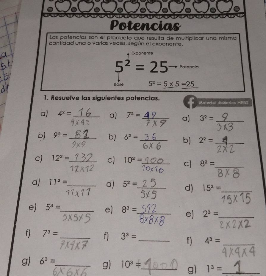 Potencias 
Las potencias son el producto que resulta de multiplicar una misma 
cantidad una o varías veces, según el exponente. 
Exponente
5^2=25 Potencia 
Base 5^2=5* 5=25
1. Resuelve las siguientes potencias. 
Material didáctico HERI 
a) 4^2= _ 
a) 7^2= _  y a) 3^2= _ 
b) 9^2= _ 
b) 6^2=_  _ 
b) 2^2= _°
c) 12^2= _ 10^2=
c) 
_c) 8^2= _ 
d) 11^2= _ 
d) 5^2= _ 
_ 
d) 15^2= _ 
e) 5^3= _ 
e) 8^3= _ 
e) 2^3= _ 
f) 7^3= _ 
f) 3^3= _ 
f) 4^3= _ 
g) 6^3= _ 
g) 10^3= _ 
g) 1^3= _