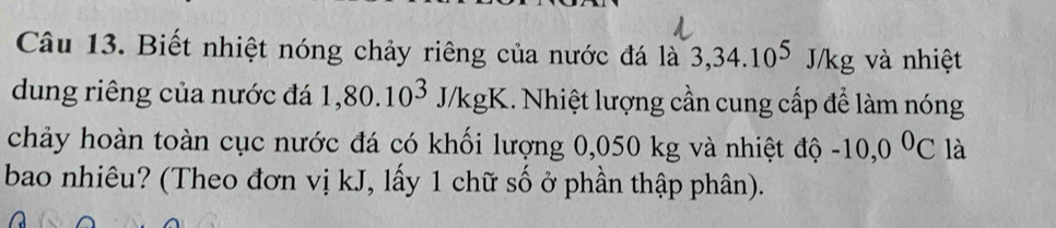 Biết nhiệt nóng chảy riêng của nước đá là 3, 34.10^5J/kg và nhiệt 
dung riêng của nước đá 1,80.10^3J/kgK 1. Nhiệt lượng cần cung cấp để làm nóng 
chảy hoàn toàn cục nước đá có khối lượng 0,050 kg và nhiệt độ -10,0^0C là 
bao nhiêu? (Theo đơn vị kJ, lấy 1 chữ số ở phần thập phân).