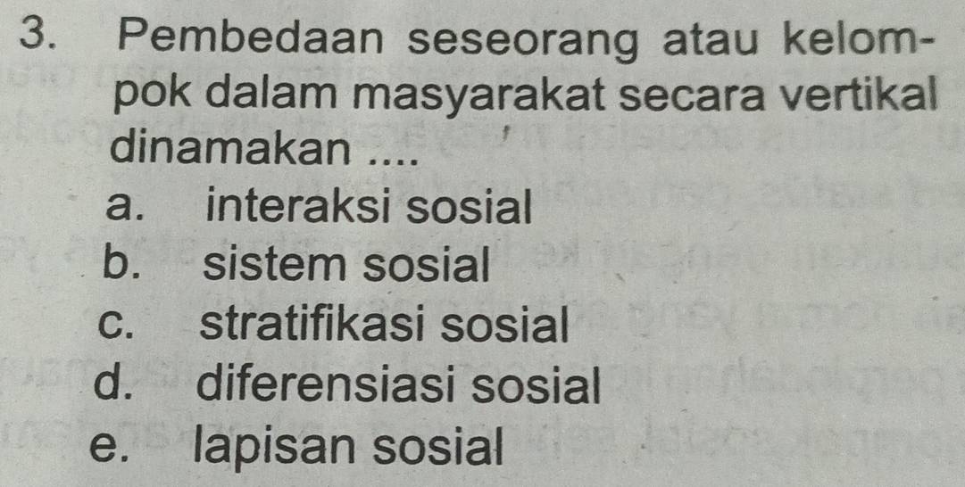 Pembedaan seseorang atau kelom-
pok dalam masyarakat secara vertikal
dinamakan ....
a. interaksi sosial
b. sistem sosial
c. stratifikasi sosial
d. diferensiasi sosial
e. lapisan sosial