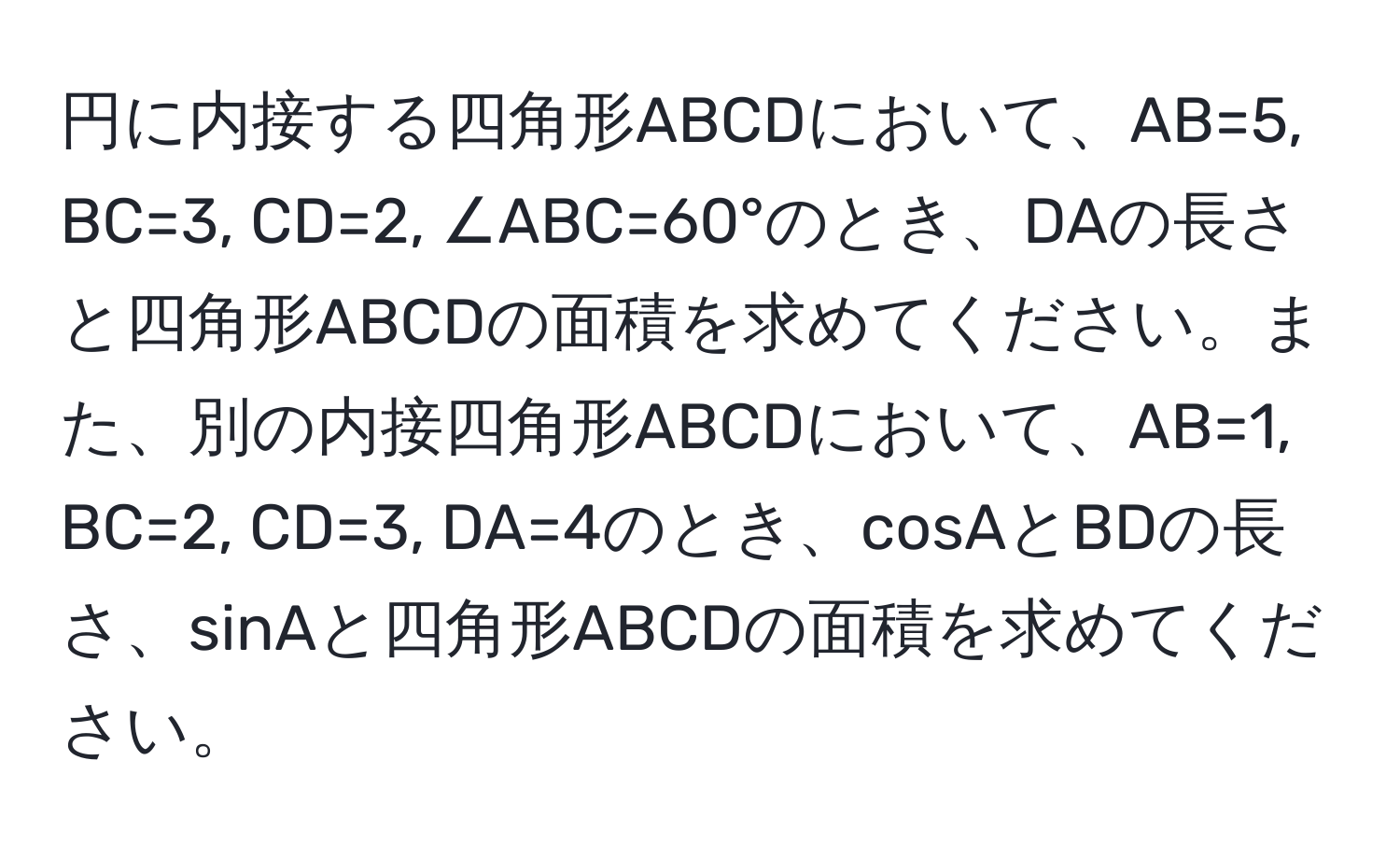 円に内接する四角形ABCDにおいて、AB=5, BC=3, CD=2, ∠ABC=60°のとき、DAの長さと四角形ABCDの面積を求めてください。また、別の内接四角形ABCDにおいて、AB=1, BC=2, CD=3, DA=4のとき、cosAとBDの長さ、sinAと四角形ABCDの面積を求めてください。