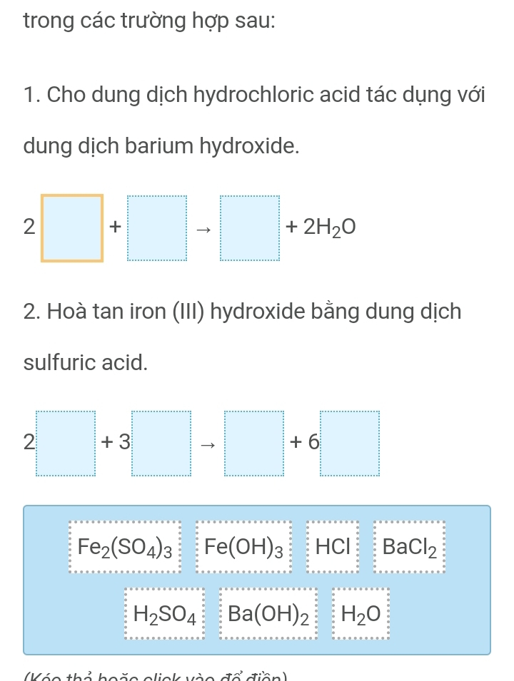 trong các trường hợp sau: 
1. Cho dung dịch hydrochloric acid tác dụng với 
dung dịch barium hydroxide. 
2 □ -1
+2H_2C
2. Hoà tan iron (III) hydroxide bằng dung dịch 
sulfuric acid. 
2 + 3 +6
Fe_2(SO_4)_3 Fe(OH)_3 HCl BaCl_2
H_2SO_4 Ba(OH)_2 H_2O
áo thổ hoão elick vào đổ điền)