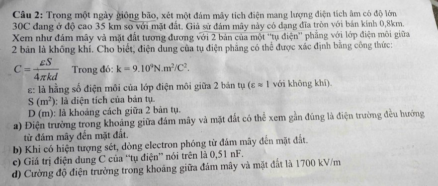 Trong một ngày giông bão, xét một đám mây tích điện mang lượng điện tích âm có độ lớn
30C đang ở độ cao 35 km so với mặt đất. Giả sử đám mây này có dạng đĩa tròn với bán kính 0,8km. 
Xem như đám mây và mặt đất tương đương với 2 bản của một “tụ điện” phẳng với lớp điện môi giữa 
2 bản là không khí. Cho biết, điện dung của tụ điện phẳng có thể được xác định bằng công thức:
C= varepsilon S/4π kd  Trong đó: k=9.10^9N.m^2/C^2. 
: là hằng số điện môi của lớp điện môi giữa 2 bản tụ (varepsilon approx 1 với không khí).
S(m^2) : là diện tích của bản tụ.
D(m) : là khoảng cách giữa 2 bản tụ. 
a) Điện trường trong khoảng giữa đám mây và mặt đất có thể xem gần đúng là điện trường đều hướng 
từ đám mây đến mặt đất. 
b) Khi có hiện tượng sét, dòng electron phóng từ đám mây đến mặt đất. 
c) Giá trị điện dung C của “tụ điện” nói trên là 0,51 nF. 
d) Cường độ điện trường trong khoảng giữa đám mây và mặt đất là 1700 kV/m