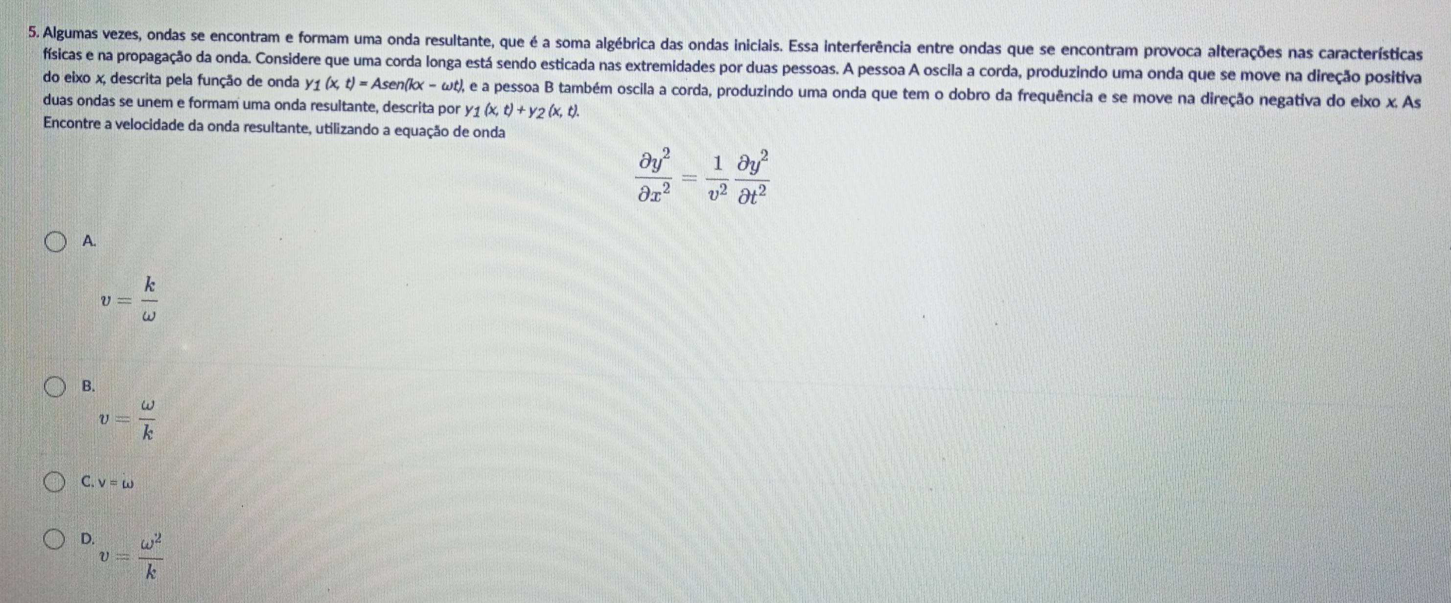 Algumas vezes, ondas se encontram e formam uma onda resultante, que é a soma algébrica das ondas iniciais. Essa interferência entre ondas que se encontram provoca alterações nas características
físicas e na propagação da onda. Considere que uma corda longa está sendo esticada nas extremidades por duas pessoas. A pessoa A oscila a corda, produzindo uma onda que se move na direção positiva
do eixo x, descrita pela função de onda y1 (x, t) = Asen(kx - ωt), e a pessoa B também oscila a corda, produzindo uma onda que tem o dobro da frequência e se move na direção negativa do eixo x.As 
duas ondas se unem e formam uma onda resultante, descrita por y1 (x, t)+y_2(x,t). 
Encontre a velocidade da onda resultante, utilizando a equação de onda
 partial y^2/partial x^2 = 1/v^2  partial y^2/partial t^2 
A.
v= k/omega  
B.
v= omega /k 
C. v=omega
D. v= omega^2/k 