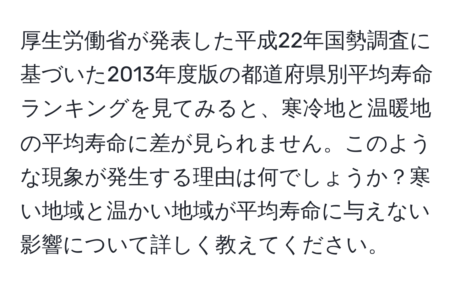 厚生労働省が発表した平成22年国勢調査に基づいた2013年度版の都道府県別平均寿命ランキングを見てみると、寒冷地と温暖地の平均寿命に差が見られません。このような現象が発生する理由は何でしょうか？寒い地域と温かい地域が平均寿命に与えない影響について詳しく教えてください。