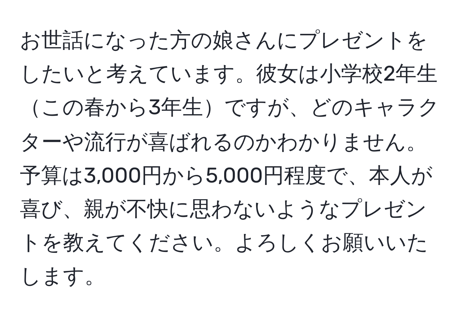 お世話になった方の娘さんにプレゼントをしたいと考えています。彼女は小学校2年生この春から3年生ですが、どのキャラクターや流行が喜ばれるのかわかりません。予算は3,000円から5,000円程度で、本人が喜び、親が不快に思わないようなプレゼントを教えてください。よろしくお願いいたします。