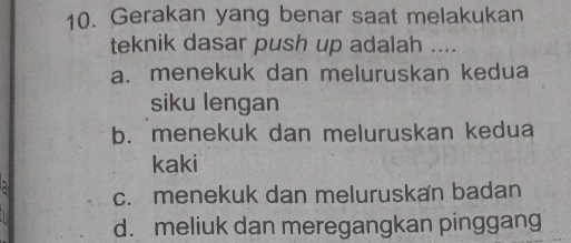 Gerakan yang benar saat melakukan
teknik dasar push up adalah ....
a. menekuk dan meluruskan kedua
siku lengan
b. menekuk dan meluruskan kedua
kaki
a
c. menekuk dan meluruskan badan
d. meliuk dan meregangkan pinggang