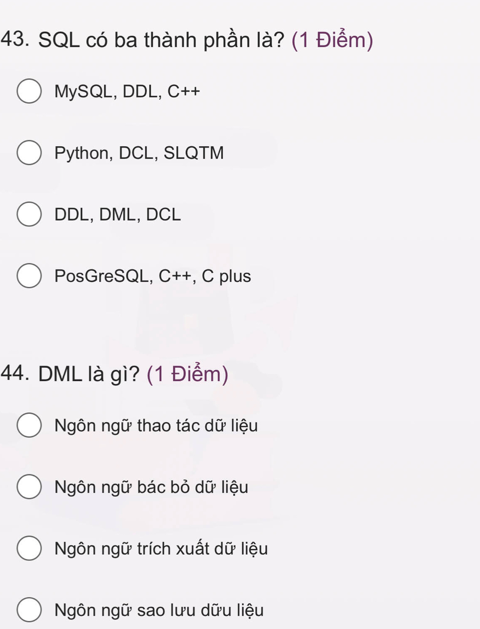 SQL có ba thành phần là? (1 Điểm)
MySQL, DDL, C++
Python, DCL, SLQTM
DDL, DML, DCL
PosGreSQL, C++, C plus
44. DML là gì? (1 Điểm)
Ngôn ngữ thao tác dữ liệu
Ngôn ngữ bác bỏ dữ liệu
Ngôn ngữ trích xuất dữ liệu
Ngôn ngữ sao lưu dữu liệu