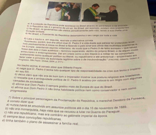 a) A sucessão da República pode acontacer no Brasil atravês do parentesco a da amzade
b) A República não o o governo de um só. No Brasil, por exemplo, existem áoia presidentes
duração limitada c) No Brasil, os governantes são eleitos perodicamento pelo voto, tendo a sua chefia uma
d) No Brasil, o Presidente da República desempenha o seu cargo por toda a vida
6) Leia o trecho e, em seguida, assinale a alternativa correta
*Aconteceu, porém, que era dificil viver D. Pedro II a vida dupla que parece ter pretendido levar
indo piedosamente a missa no Brasil e fazendo o pelo sinal aos cihes das multidões tras leiras e
Na Europa, ostentando espínto voltairiano, de modo que o Pedro II de feltio europeu - que talvez
fosse dos deis o mais autântico - termineu superándo, dentro do próprio Brasill, o de algum modo
antieuropeu e antiprogressista. Dal em crises como a dos bispos e a militar ter se comportado
exatamente como qualquer político ou liberal, ou republicano e até anticierical - empenhado em
fazer valer o princípio da autoridade legítima sobre o da insubordinação." ( jvike, Glbana, Ordem e
Progresso. São Paulo. Giobal, 2004. p. 217 .)
No trecho acima, é correto dizer que Gilberto Freyre
ao seu fim a) nega que D. Pedro II tenha tido qualquer tipo de responsabilidade na crise que levou 9 Império
b) deixa claro que não era de bom tom o Imperador mostrar sua postura religiosa aos brasileiros
c) ressalta que a ambiguidade política de D. Pedro II acabou por colocá-to em lítígio com algumas
camadas da sociedade.
d) afirma que Dom Pedro II sempre gostou mais da Europa do que do Brasil.
e) afirma que Dom Pedro II não tinha habilidade política nem como conservador e nem como
progressista
7) Sobre o principal personagem da Proclamação da República, o marechal Deodoro da Fonseca,
é correto dizer que:
a) nunca havia se envolvido em assuntos políticos até o dia 15 de novembro de 1889.
b) não era monarquista, haja vista que se recusou a lutar na Guerra do Paraguai
c) não era republicano, mas era contrário ao gabinete imperial da época.
d) sempre teve convicções republicanas.
e) tinha também o plano de assassinar a família real.