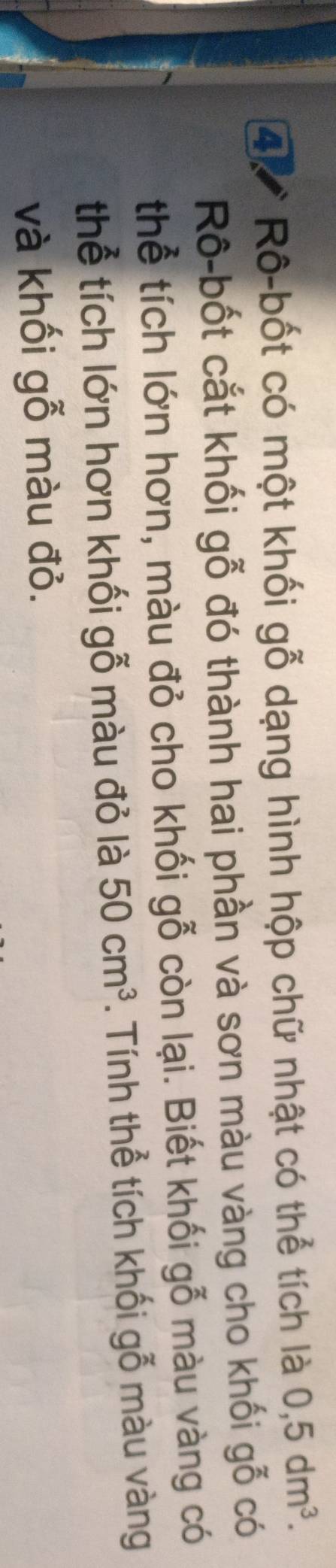 Rô-bốt có một khối gỗ dạng hình hộp chữ nhật có thể tích là 0,5dm^3. 
Rô-bốt cắt khối gỗ đó thành hai phần và sơn màu vàng cho khối gỗ có 
thể tích lớn hơn, màu đỏ cho khối gỗ còn lại. Biết khối gỗ màu vàng có 
thể tích lớn hơn khối gỗ màu đỏ là 50cm^3. Tính thể tích khối gỗ màu vàng 
và khối gỗ màu đỏ.