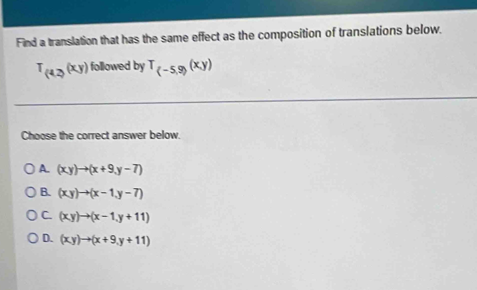 Find a translation that has the same effect as the composition of translations below.
T_(4,2)(xy) followed by T_(-5,9)(x,y)
Choose the correct answer below.
A (xy)to (x+9,y-7)
B. (xy)to (x-1,y-7)
C (xy)to (x-1,y+11)
D. (xy)to (x+9,y+11)