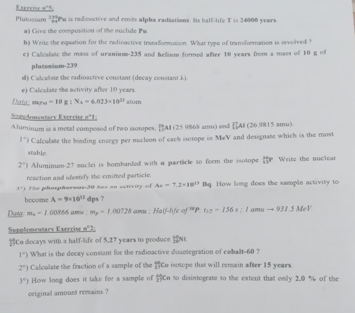 Exercise n° 5:
Plutonium beginarrayr 239 94endarray Pu is radioactive and emits alpha radiations. Its half-life T is 24000 years
a) Give the composition of the nuclide Pu
b) Write the equation for the radioactive transformation. What type of transformation is involved ?
c) Calculate the mass of uranium-235 and helium formed after 10 years from a mass of 10 g of
plutonium-239
d) Calculate the radioactive constant (decay constant λ).
e) Calculate the activity after 10 years.
Data: m(Pu)=10g;N_A=6.023* 10^(23) atom
Supplementary Exercise n° 1:
Aluminum is a metal composed of two isotopes, _(13)^(26)Al (25.9868amu) and _(13)^(27)Al (26.9815an nu)
1°) Calculate the binding energy per nucleon of each isotope in MeV and designate which is the most
stable.
2°) Aluminum-27 nuclei is bombarded with α particle to form the isotope _(15)^(30)P Write the nuclear
reaction and identify the emitted particle.
3°) The phosphorous-30 has an activity of A_0=7.2* 10^(13)Bq. How long does the sample activity to
become A=9* 10^(12)dps ?
Data: m_n=1.00866amu;m_p=1.00728amu;Half-lifeof^(30)P.t_1/2=156s;Iamuto 931.5MeV.
Supplementarv Exercise n° 2:
Co decays with a half-life of 5.27 years to produce _(28)^(60)Ni.
1°) What is the decay constant for the radioactive disintegration of cobalt-60 ?
2°) Calculate the fraction of a sample of the _(27)^(60)Co isotope that will remain after 15 years.
3°) How long does it take for a sample of _(27)^(60)Co to disintegrate to the extent that only 2.0 % of the
original amount remains ?