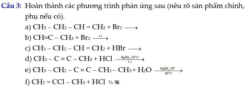 Hoàn thành các phương trình phản ứng sau (nêu rõ sản phẩm chính, 
phụ nếu có). 
a) CH_3-CH_2-CH=CH_2+Br_2to
b) CHequiv C-CH_3+Br_2xrightarrow k2
c) CH_3-CH_2-CH=CH_2+HBrto
d) CH_3-Cequiv C-CH_3+HCl-frac H_2SO_4.80°C1:1
e) CH_3-CH_2-Cequiv C-CH_2-CH_3+H_2O-frac H_2SO_4/H^+$0°C
f) CH_2=CCl-CH_3+HCl_3/4