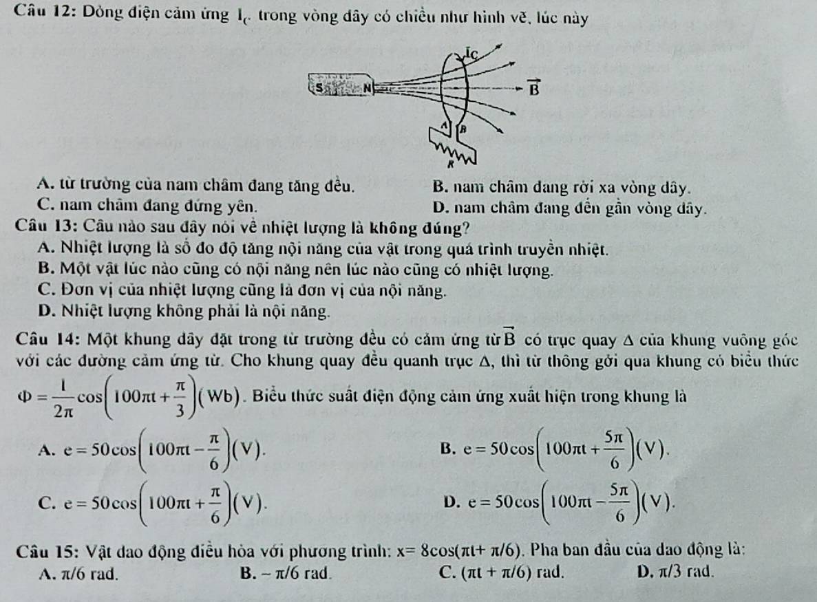 Dòng điện cảm ứng l_c trong vòng đây có chiều như hình vẽ, lúc này
A. từ trường của nam châm đang tăng đều. B. nam châm đang rời xa vòng dây.
C. nam châm đang đứng yên. D. nam châm đang đến gần vòng đây.
Câu 13: Câu nào sau đây nói về nhiệt lượng là không đúng?
A. Nhiệt lượng là số đo độ tăng nội năng của vật trong quá trình truyền nhiệt.
B. Một vật lúc nào cũng có nội năng nên lúc nào cũng có nhiệt lượng.
C. Đơn vị của nhiệt lượng cũng là đơn vị của nội năng.
D. Nhiệt lượng không phải là nội năng.
Câu 14: Một khung dây đặt trong từ trường đều có cảm ứng từ vector B có trục quay Δ của khung vuông góc
với các đường cảm ứng từ. Cho khung quay đều quanh trục A, thì từ thông gới qua khung có biểu thức
Phi = 1/2π  cos (100π t+ π /3 )(Wb).  Biểu thức suất điện động cảm ứng xuất hiện trong khung là
A. e=50cos (100π t- π /6 )(V). e=50cos (100π t+ 5π /6 )(V).
B.
C. e=50cos (100π t+ π /6 )(V). e=50cos (100π t- 5π /6 )(V).
D.
Câu 15: Vật dao động điều hòa với phương trình: x=8cos (π t+π /6). Pha ban đầu của đao động là:
A. π/6 rad. B. ~ π/6 rad. C. (π t+π /6) rad. D. π /3 rad