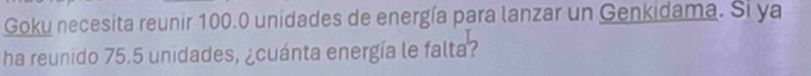 Goku necesita reunir 100.0 unidades de energía para lanzar un Genkidama. Si ya 
ha reunido 75.5 unidades, ¿cuánta energía le falta?