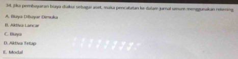 Jika pembayaran biaya diakui sebagai aset, maka pencatatan ke dalam jurnal umum menggunakan rekening
A. Biaya Dibayar Dimuka
B. Aktiva Lancar
C. Biaya
D. Aktiva Tetap
E. Modal