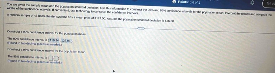 Points: 0.6 of 1 
Save 
widths of the confidence intervals. If convenient, use technology to construct the confidence intervals. You are given the sample mean and the population standard deviation. Use this information to construct the 90% and 95% confidence intervals for the population mean. Interpret the results and compare the 
A random sample of 45 home theater systems has a mean price of $124.00. Assume the population standard deviation is $16.60. 
Construct a 90% confidence interval for the population mean 
The 90% confidence interval is ( 119.94 , 128.06 ) 
(Round to two decimal places as needed.) 
Construct a 95% confidence interval for the population mean 
The 95% confidence interval is (□ ,□ )
(Round to two decimal places as needed.)