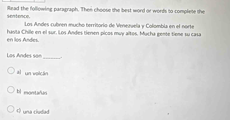 Read the following paragraph. Then choose the best word or words to complete the
sentence.
Los Andes cubren mucho territorio de Venezuela y Colombia en el norte
hasta Chile en el sur. Los Andes tienen picos muy altos. Mucha gente tiene su casa
en los Andes.
Los Andes son_ .
a) un volcán
b) montañas
c) una ciudad