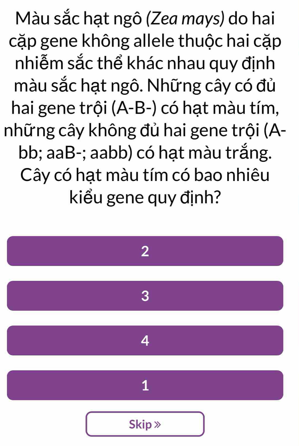 Màu sắc hạt ngô (Zea mays) do hai
cặp gene không allele thuộc hai cặp
nhiễm sắc thể khác nhau quy định
màu sắc hạt ngô. Những cây có đủ
hai gene trội (A-B-) có hạt màu tím,
những cây không đủ hai gene trội (A-
bb; aaB-; aabb) có hạt màu trắng.
Cây có hạt màu tím có bao nhiêu
kiểu gene quy định?
2
3
4
1
Skip 》