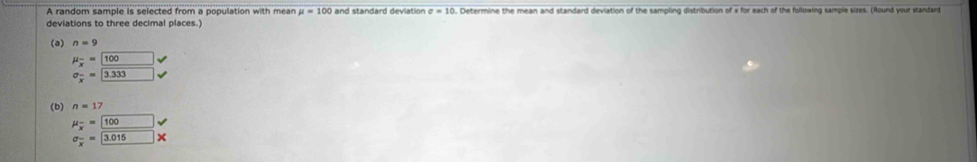 A random sample is selected from a population with mean mu =100 and standard deviation sigma =10. Determine the mean and standard deviation of the sampling distribution of x for each of the following sample sizes. (Round your standard 
deviations to three decimal places.) 
(a) n=9
mu _overline x= 100surd
sigma _x^((3.333) sqrt ) 
(b) n=17
mu _overline x= 100surd
sigma _overline x3.015* 