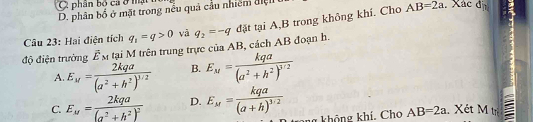 phân bố ca ở mật . Xác đị
D. phân bố ở mặt trong nếu quả cầu nhiểm đ 
Câu 23: Hai điện tích q_1=q>0 và q_2=-q đặt tại A,B trong không khí. Cho
AB=2a
độ điện trường vector E_M tại M trên trung trực của AB, cách AB đoạn h.
A. E_M=frac 2kqa(a^2+h^2)^3/2 B. E_M=frac kqa(a^2+h^2)^3/2
C. E_M=frac 2kqa(a^2+h^2)^2 D. E_M=frac kqa(a+h)^3/2
không khí. Cho AB=2a Xét M trẻ