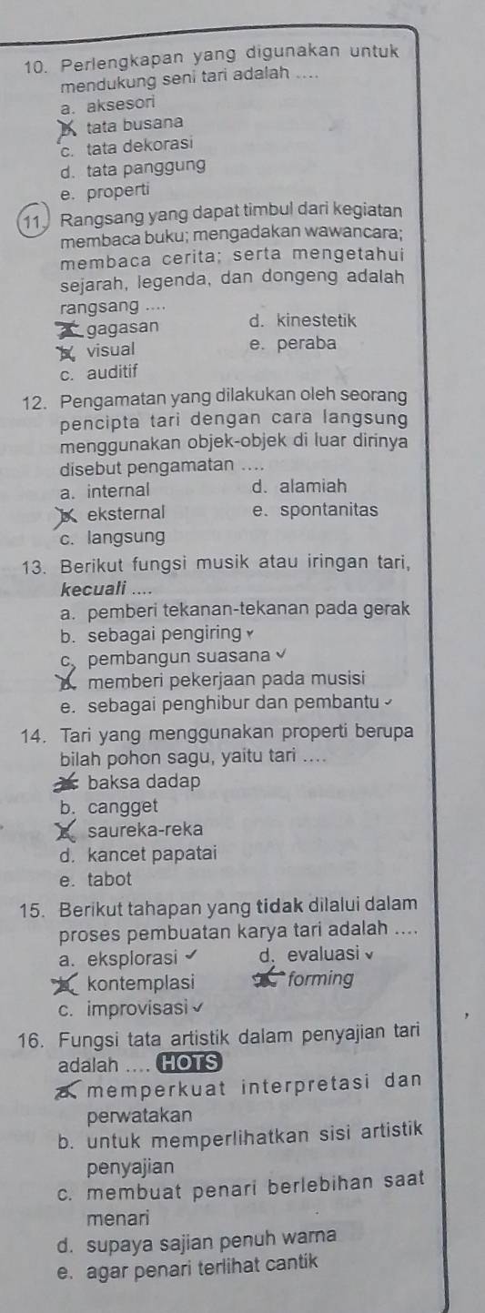 Perlengkapan yang digunakan untuk
mendukung seni tari adalah ....
a. aksesori
tata busana
c. tata dekorasi
d. tata panggung
e. properti
11 Rangsang yang dapat timbul dari kegiatan
membaca buku; mengadakan wawancara;
membaça cerita; serta mengetahui
sejarah, legenda, dan dongeng adalah
rangsang ....
gagasan d. kinestetik
visual e. peraba
c. auditif
12. Pengamatan yang dilakukan oleh seorang
pencipta tari dengan cara langsung
menggunakan objek-objek di luar dirinya
disebut pengamatan ....
a. internal d. alamiah
eksternal e. spontanitas
c. langsung
13. Berikut fungsi musik atau iringan tari,
kecuali ....
a. pemberi tekanan-tekanan pada gerak
b. sebagai pengiring
c、 pembangun suasana 
memberi pekerjaan pada musisi
e. sebagai penghibur dan pembantu 
14. Tari yang menggunakan properti berupa
bilah pohon sagu, yaitu tari ....
baksa dadap
b. cangget
I saureka-reka
d. kancet papatai
e. tabot
15. Berikut tahapan yang tidak dilalui dalam
proses pembuatan karya tari adalah ....
a. eksplorasi d. evaluasi√
kontemplasi T forming
c. improvisasi√
16. Fungsi tata artistik dalam penyajian tari
adalah .... HOTS
a memperkuat interpretasi dan
perwatakan
b. untuk memperlihatkan sisi artistik
penyajian
c. membuat penari berlebihan saat
menari
d. supaya sajian penuh wara
e. agar penari terlihat cantik