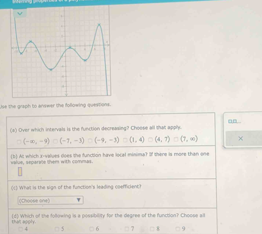 nterng properes o
Use the graph to answer the following questions.
□,□,...
(a) Over which intervals is the function decreasing? Choose all that apply.
(-∈fty ,-9) (-7,-3) (-9,-3) (1,4) (4,7) (7,∈fty ) ×
(b) At which x -values does the function have local minima? If there is more than one
value, separate them with commas.
(c) What is the sign of the function's leading coefficient?
(Choose one)
(d) Which of the following is a possibility for the degree of the function? Choose all
that apply.
4
5 6 7 8 9