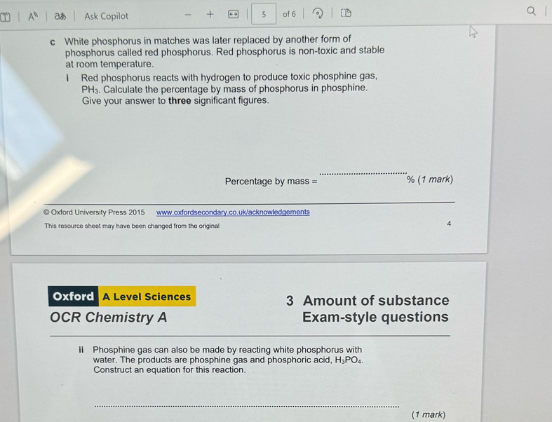 A^0 aあ Ask Copilot + +→ 5 of 6 
c White phosphorus in matches was later replaced by another form of 
phosphorus called red phosphorus. Red phosphorus is non-toxic and stable 
at room temperature. 
i Red phosphorus reacts with hydrogen to produce toxic phosphine gas,
PH_3. Calculate the percentage by mass of phosphorus in phosphine. 
Give your answer to three significant figures. 
_ 
Percentage by mass = % (1 mark) 
_ 
© Oxford University Press 2015 www.oxfordsecondary.co.uk/acknowledgements 
This resource sheet may have been changed from the original 
4 
Oxford A Level Sciences 3 Amount of substance 
OCR Chemistry A Exam-style questions 
ii Phosphine gas can also be made by reacting white phosphorus with 
water. The products are phosphine gas and phosphoric acid, H_3PO_4. 
Construct an equation for this reaction. 
_ 
(1 mark)
