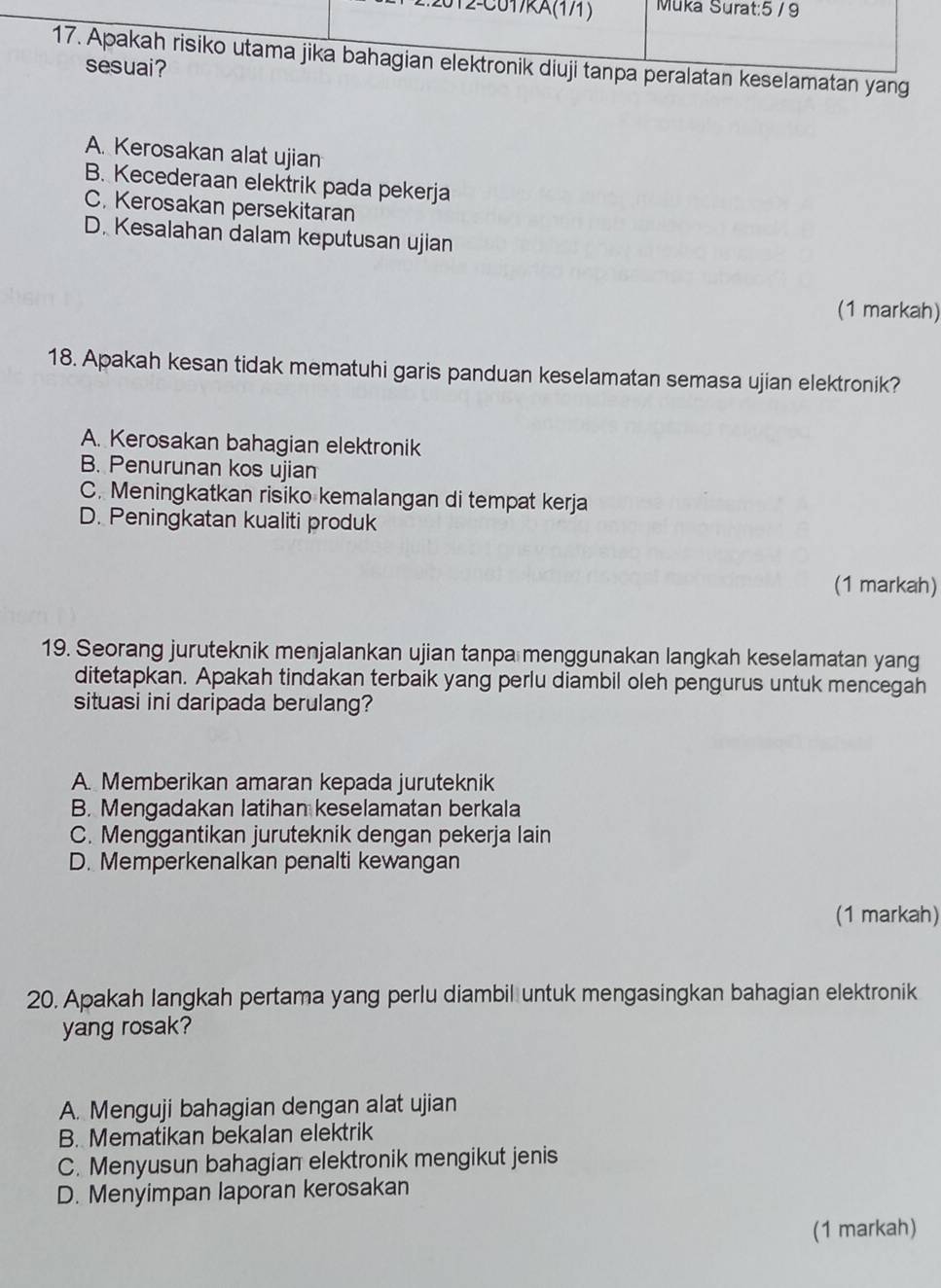 ralatan keselamatan yang
A. Kerosakan alat ujian
B. Kecederaan elektrik pada pekerja
C. Kerosakan persekitaran
D. Kesalahan dalam keputusan ujian
(1 markah)
18. Apakah kesan tidak mematuhi garis panduan keselamatan semasa ujian elektronik?
A. Kerosakan bahagian elektronik
B. Penurunan kos ujian
C. Meningkatkan risiko kemalangan di tempat kerja
D. Peningkatan kualiti produk
(1 markah)
19. Seorang juruteknik menjalankan ujian tanpa menggunakan langkah keselamatan yang
ditetapkan. Apakah tindakan terbaik yang perlu diambil oleh pengurus untuk mencegah
situasi ini daripada berulang?
A. Memberikan amaran kepada juruteknik
B. Mengadakan latihan keselamatan berkala
C. Menggantikan juruteknik dengan pekerja lain
D. Memperkenalkan penalti kewangan
(1 markah)
20. Apakah langkah pertama yang perlu diambil untuk mengasingkan bahagian elektronik
yang rosak?
A. Menguji bahagian dengan alat ujian
B. Mematikan bekalan elektrik
C. Menyusun bahagian elektronik mengikut jenis
D. Menyimpan laporan kerosakan
(1 markah)