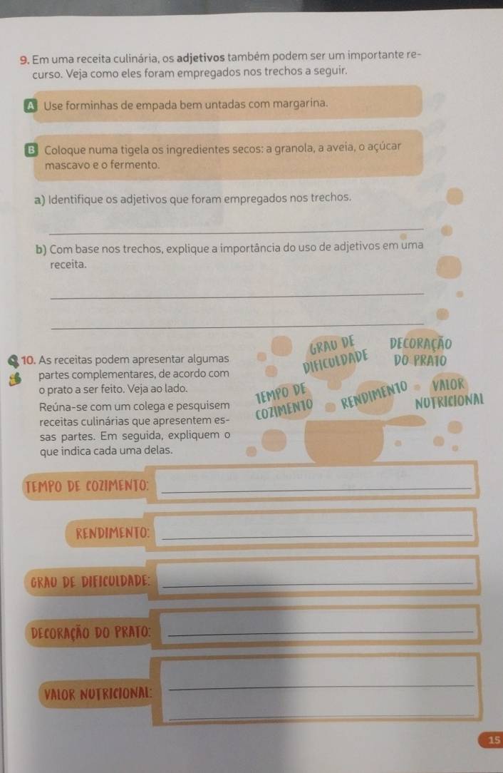 Em uma receita culinária, os adjetivos também podem ser um importante re- 
curso. Veja como eles foram empregados nos trechos a seguir. 
A Use forminhas de empada bem untadas com margarina. 
B Coloque numa tigela os ingredientes secos: a granola, a aveia, o açúcar 
mascavo e o fermento. 
a) Identifique os adjetivos que foram empregados nos trechos. 
_ 
b) Com base nos trechos, explique a importância do uso de adjetivos em uma 
receita. 
_ 
_ 
GRAU DE Decoração 
10. As receitas podem apresentar algumas DO PRA10 
DIFICULDADE 
partes complementares, de acordo com 
o prato a ser feito. Veja ao lado. 
1EMPO DE 
COZIMEN10 RENDIMENTO VALOR 
Reúna-se com um colega e pesquisem 
NUTRICIONAL 
receitas culinárias que apresentem es- 
sas partes. Em seguida, expliquem o 
que indica cada uma delas. 
TEMPO DE COZIMENTO:_ 
RENDIMENTO:_ 
GRAU DE DIFICULDADE:_ 
Decoração do Prato:_ 
VALOR NUTRICIONAL: 
_ 
_ 
15