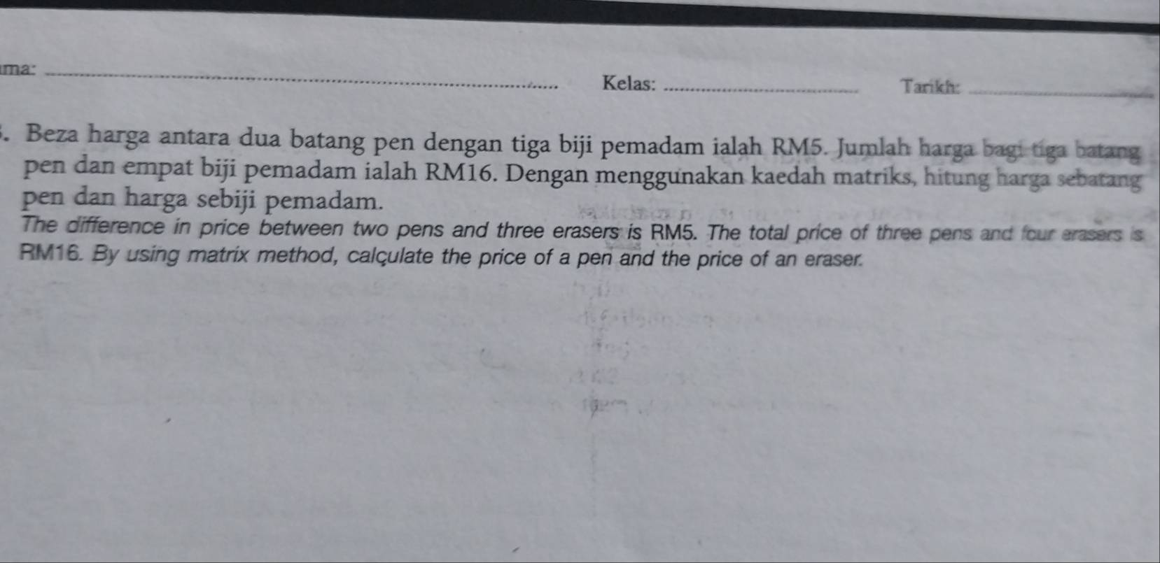 ma: _Kelas:_ 
Tarikh:_ 
. Beza harga antara dua batang pen dengan tiga biji pemadam ialah RM5. Jumlah harga bagi tiga batang 
pen dan empat biji pemadam ialah RM16. Dengan menggunakan kaedah matriks, hitung harga sebatang 
pen dan harga sebiji pemadam. 
The difference in price between two pens and three erasers is RM5. The total price of three pens and four erasers is
RM16. By using matrix method, calculate the price of a pen and the price of an eraser.