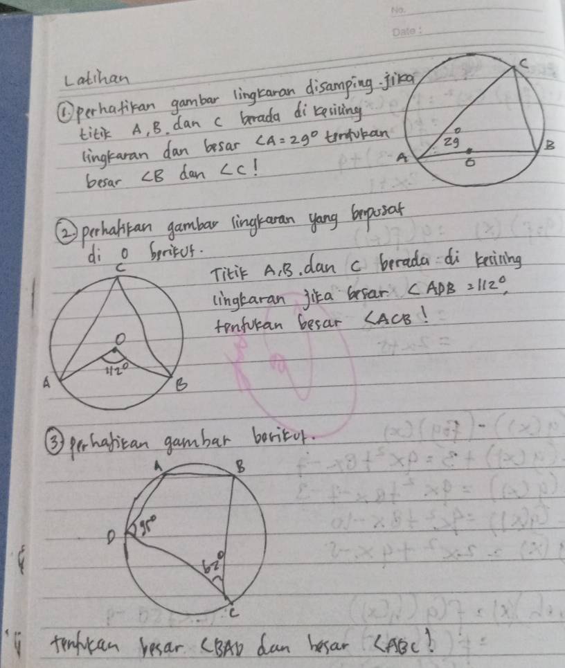 Latihan
①perhafikan gambar lingLanan disamping 
titik A, B. dan c brada direricing
lingtaran dan besar ∠ A=29° tinfuba
besar ∠ B dan ∠ C I
② prhabtan gambar lingraran yong beposar
di o beritus.
Titi A. B. dan c berada di keining
lingkaran jika beear ∠ ADB=112°,
tonfuran besar ∠ ACB
③ perhabican gambar beritor.
tinhican resar CBAD dam besar CABC!