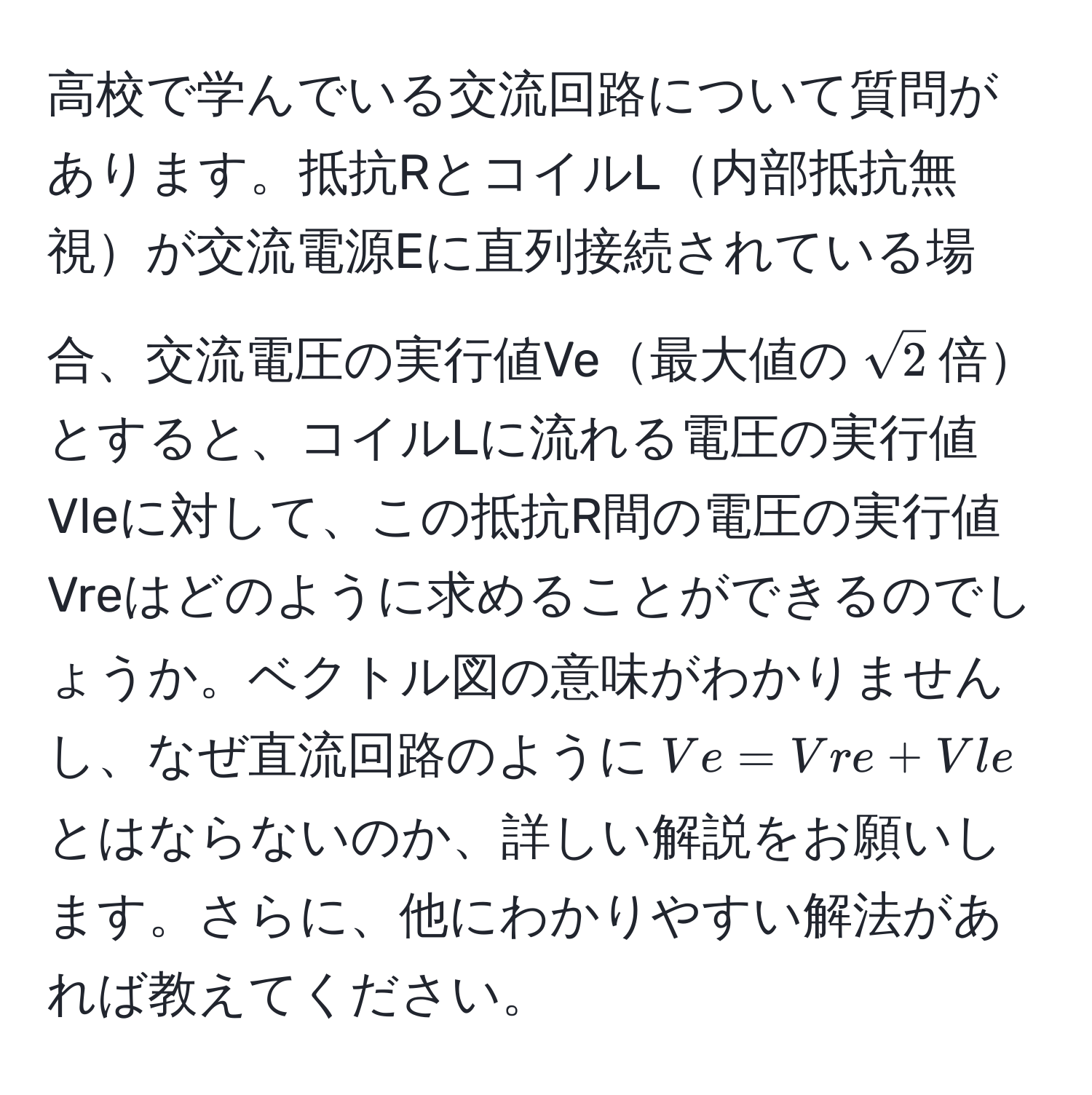 高校で学んでいる交流回路について質問があります。抵抗RとコイルL内部抵抗無視が交流電源Eに直列接続されている場合、交流電圧の実行値Ve最大値の$sqrt(2)$倍とすると、コイルLに流れる電圧の実行値Vleに対して、この抵抗R間の電圧の実行値Vreはどのように求めることができるのでしょうか。ベクトル図の意味がわかりませんし、なぜ直流回路のように$Ve = Vre + Vle$とはならないのか、詳しい解説をお願いします。さらに、他にわかりやすい解法があれば教えてください。