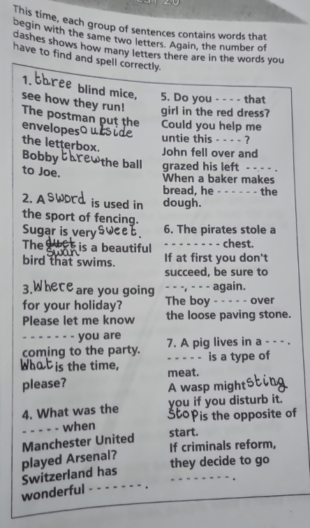 This time, each group of sentences contains words that 
begin with the same two letters. Again, the number of 
dashes shows how many letters there are in the words you 
have to find and spell correctly. 
1. bhree blind mice, 5. Do you - - - - that 
see how they run! girl in the red dress? 
The postman puṭ the Could you help me 
envelopesQ 
untie this - - - - ? 
the letterbox. 
John fell over and 
Bobby the ball grazed his left - - - - . 
to Joe. 
When a baker makes 
bread, he - - - - - - the 
2. A is used in dough. 
the sport of fencing. 
Sugar is very 6. The pirates stole a 
The hes is a beautiful - - - - - - - chest. 
bird that swims. If at first you don't 
succeed, be sure to 
3. €are you going - - -, - - - again. 
for your holiday? The boy - - - - - over 
Please let me know the loose paving stone. 
you are 
coming to the party. 7. A pig lives in a - - - . 
- - - - - is a type of 
s the time, meat. 
please? 
A wasp might 
you if you disturb it. 
4. What was the 3topis the opposite of 
- - - - - when 
start. 
Manchester United If criminals reform, 
played Arsenal? 
they decide to go 
Switzerland has 
wonderful - - - - - -