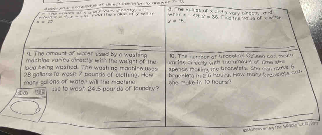 Apply your knowledge of direct variation to answer 7-10 
The valves ofx andy vary directly, and 8. The values of x and y vary directly, and 
whe 0.x=4, y=-10 ind the value of y when when x=48, y=36. Find the value of x whe
x=10.
y=18. 
9. The amount of water used by a washing 10. The number of bracelets Colleen can make 
machine varies directly with the weight of the varies directly with the amount of time she 
load being washed. The washing machine uses spends making the bracelets. She can make 5
28 gallons to wash 7 pounds of clothing. How bracelets in 2.5 hours. How many bracelets can 
many gallons of water will the machine she make in 10 hours? 
ao 888 use to wash 24.5 pounds of laundry? 
_ 
©Maneuvering the Middle LLO, 2017