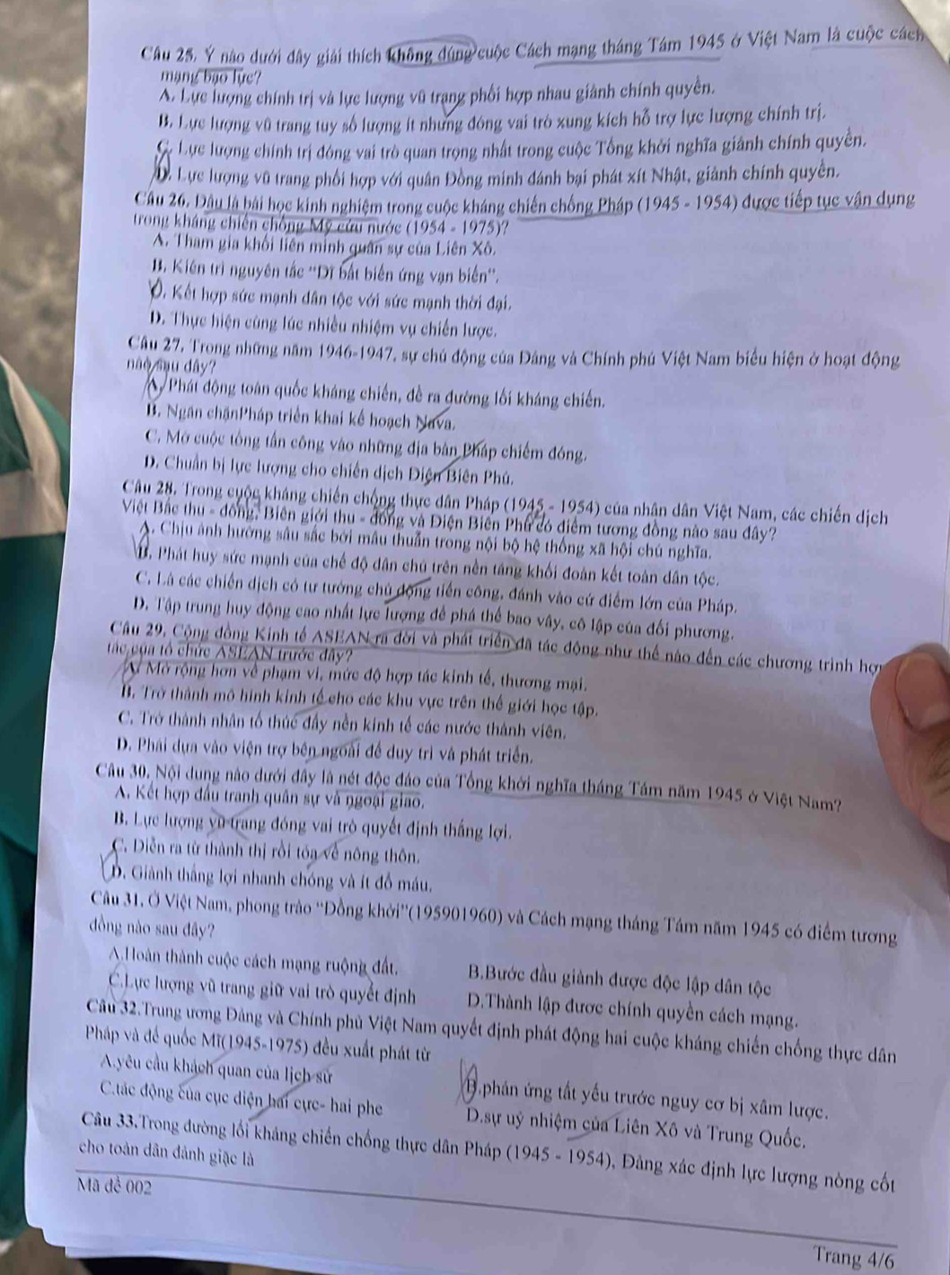 Câu 25, Ý nào dưới dây giải thích không đúng cuộc Cách mạng tháng Tám 1945 ở Việt Nam là cuộc cách
mạng bạo lực?
A. Lực lượng chính trị và lực lượng vũ trạng phối hợp nhau giành chính quyền.
B. Lực lượng vũ trang tuy số lượng ít nhưng đóng vai trò xung kích hỗ trợ lực lượng chính trị.
C. Lực lượng chính trị đóng vai trò quan trọng nhất trong cuộc Tổng khởi nghĩa giánh chính quyền.
D. Lực lượng vũ trang phối hợp với quân Đồng minh đánh bại phát xít Nhật, giành chính quyền.
Câu 26. Dâu là bài học kinh nghiệm trong cuộc kháng chiến chống Pháp (1945 - 1954) được tiếp tục vận dụng
trong kháng chiến chồng Mỹ cứu nước (1954 - 1975)?
A. Tham gia khối liên minh quân sự của Liên Xô.
B. Kiên trì nguyên tắc ''Dĩ bắt biến ứng vạn biến''.
V. Kết hợp sức mạnh dân tộc với sức mạnh thời đại.
D. Thực hiện cùng lúc nhiều nhiệm vụ chiến lược.
Câu 27, Trong những năm 1946-1947, sự chủ động của Đảng và Chính phú Việt Nam biểu hiện ở hoạt động
o su dây?
Phát động toàn quốc kháng chiến, đề ra đường lối kháng chiến.
B. Ngân chặnPháp triển khai kế hoạch Nava.
C. Mở cuộc tổng tấn công vào những địa bản Pháp chiếm đóng.
D. Chuẩn bị lực lượng cho chiến dịch Diện Biên Phú.
Câu 28. Trong cuộc kháng chiến chống thực dân Pháp (1945 - 1954) của nhân dân Việt Nam, các chiến dịch
Việt Bắc thu - đồng, Biên giới thu - đồng và Điện Biến Phư có điểm tương đồng nào sau dây?
A. Chịu ảnh hường sâu sắc bởi mâu thuẫn trong nội bộ hệ thống xã hội chú nghĩa.
B. Phát huy sức mạnh của chế độ dân chú trên nền táng khối đoàn kết toàn dân tộc.
C. Là các chiến dịch có tư tướng chủ động tiền công, đánh vào cứ điểm lớn của Pháp.
D. Tập trung huy động cao nhất lực lượng để phá thể bao vây, cô lập của đối phương.
Câu 29, Cộng đồng Kinh tế ASEAN ra đời và phát triển đã tác động như thể nào đến các chương trình hợp
ác của tổ chức ASEAN trước đây?
M Mở rộng hơn về phạm vi, mức độ hợp tác kinh tế, thương mại.
B. Trở thành mô hình kinh tế cho các khu vực trên thế giới học tập.
C. Trở thành nhân tổ thúc đầy nền kinh tế các nước thành viên.
D. Phải dựa vào viện trợ bên ngoài đề duy trì và phát triển.
Câu 30. Nội dung nào dưới đây là nét độc đảo của Tổng khởi nghĩa tháng Tám năm 1945 ở Việt Nam?
A. Kết hợp đầu tranh quân sự và ngoại giao.
B. Lực lượng yũ trang đóng vai trò quyết định thắng lợi.
C. Diễn ra từ thành thị rồi tóa về nông thôn.
D. Giành thắng lợi nhanh chóng và ít đồ máu.
Câu 31. Ở Việt Nam, phong trào ''Đồng khởi''(195901960) và Cách mạng tháng Tám năm 1945 có điểm tương
đồng nào sau đây?
A Hoàn thành cuộc cách mạng ruộng đất, B.Bước đầu giành được độc lập dân tộc
C.Lực lượng vũ trang giữ vai trò quyết định D.Thành lập được chính quyền cách mạng.
Câu 32.Trung ương Đảng và Chính phủ Việt Nam quyết định phát động hai cuộc kháng chiến chống thực dân
Pháp và đế quốc Mĩ(1945-1975) đều xuất phát từ
A.yêu cầu khách quan của lịch sử 1. phân ứng tất yếu trước nguy cơ bị xâm lược.
C.tác động của cục diện hai cực- hai phe  D.sự uỷ nhiệm của Liên Xô và Trung Quốc.
Câu 33.Trong đường lối kháng chiến chống thực dân Pháp (1945 =1954 Đ , ảng xác định lực lượng nòng cốt
cho toàn dân đảnh giặc là
Mã đề 002
Trang 4/6