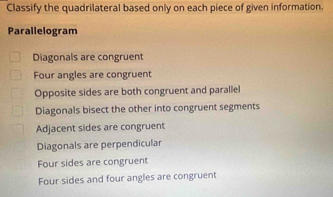 Classify the quadrilateral based only on each piece of given information.
Parallelogram
Diagonals are congruent
Four angles are congruent
Opposite sides are both congruent and parallel
Diagonals bisect the other into congruent segments
Adjacent sides are congruent
Diagonals are perpendicular
Four sides are congruent
Four sides and four angles are congruent