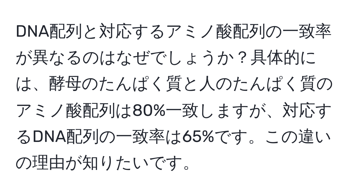 DNA配列と対応するアミノ酸配列の一致率が異なるのはなぜでしょうか？具体的には、酵母のたんぱく質と人のたんぱく質のアミノ酸配列は80%一致しますが、対応するDNA配列の一致率は65%です。この違いの理由が知りたいです。