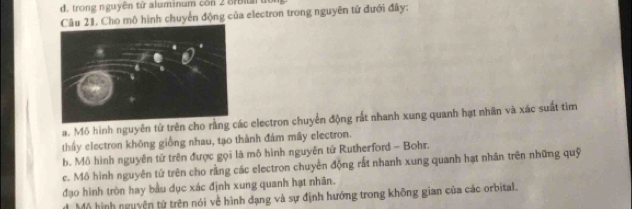 d . tron g n guyên từ aluminum con 2 Sr n
Câu 21. Cho mô hình chuyển động của electron trong nguyên tử đưới đây:
a. Mô hình nguyên tử trên cho rằng các electron chuyển động rắt nhanh xung quanh hạt nhân và xác suất tìm
thấy electron không giống nhau, tạo thành đám mây electron.
b. Mô hình nguyên tử trên được gọi là mô hình nguyên tử Rutherford - Bohr.
c. Mô hình nguyên tử trên cho rằng các electron chuyển động rất nhanh xung quanh hạt nhân trên những quỹ
đạo hình tròn hay bầu dục xác định xung quanh hạt nhân.
Mộ hình nguyện tử trên nói về hình dạng và sự định hướng trong không gian của các orbital.