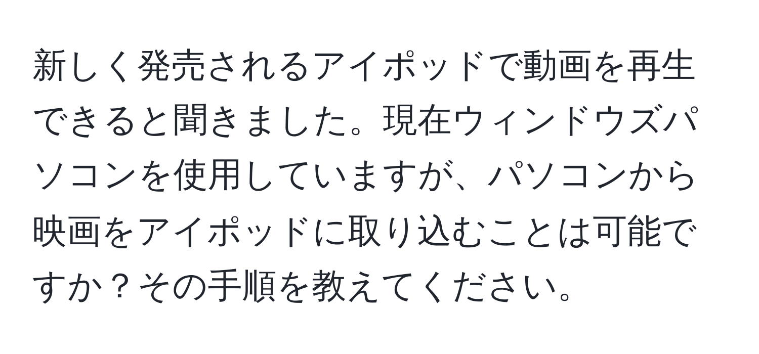 新しく発売されるアイポッドで動画を再生できると聞きました。現在ウィンドウズパソコンを使用していますが、パソコンから映画をアイポッドに取り込むことは可能ですか？その手順を教えてください。