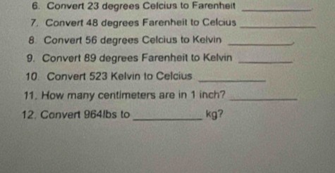 Convert 23 degrees Celcius to Farenheit_ 
7. Convert 48 degrees Farenheit to Celcius_ 
8. Convert 56 degrees Celcius to Kelvin_ 
9. Convert 89 degrees Farenheit to Kelvin_ 
10 Convert 523 Kelvin to Celcius_ 
11. How many centimeters are in 1 inch?_ 
12. Convert 964lbs to_ kg?