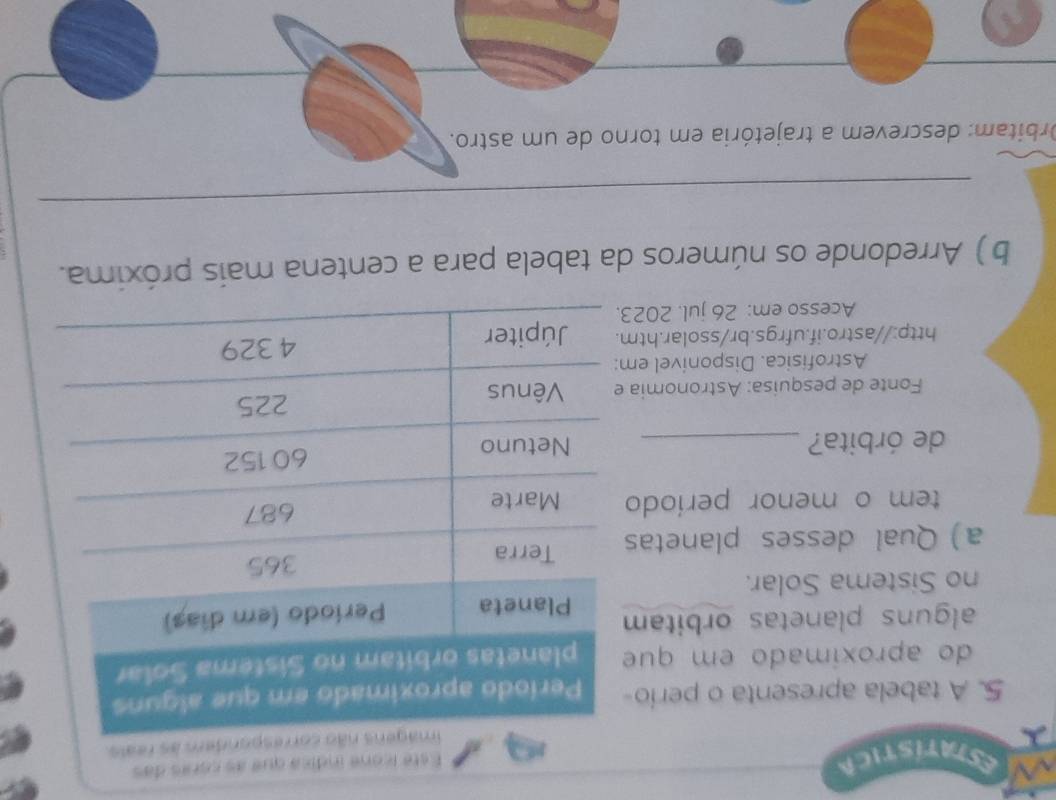 ESTATISTICA 
Esté iconé índica que as córes das 
ndem às reals. 
5. A tabela apresenta o perio 
do aproximado em que 
alguns planetas orbitam 
no Sistema Solar. 
a) Qual desses planetas 
tem o menor periodo 
de órbita? _ 
Fonte de pesquisa: Astronomia 
Astrofisica. Disponivel em 
http://astro.if.ufrgs.br/ssolar.htm 
Acesso em: 26 jul. 202 
b ) Arredonde os números da tabela para a centena mais próxima. 
_ 
_ 
Orbitam: descrevem a trajetória em torno de um astro.