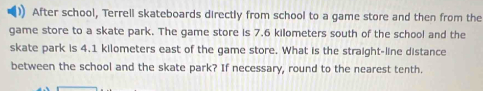 After school, Terrell skateboards directly from school to a game store and then from the 
game store to a skate park. The game store is 7.6 kilometers south of the school and the 
skate park is 4.1 kilometers east of the game store. What is the straight-line distance 
between the school and the skate park? If necessary, round to the nearest tenth.