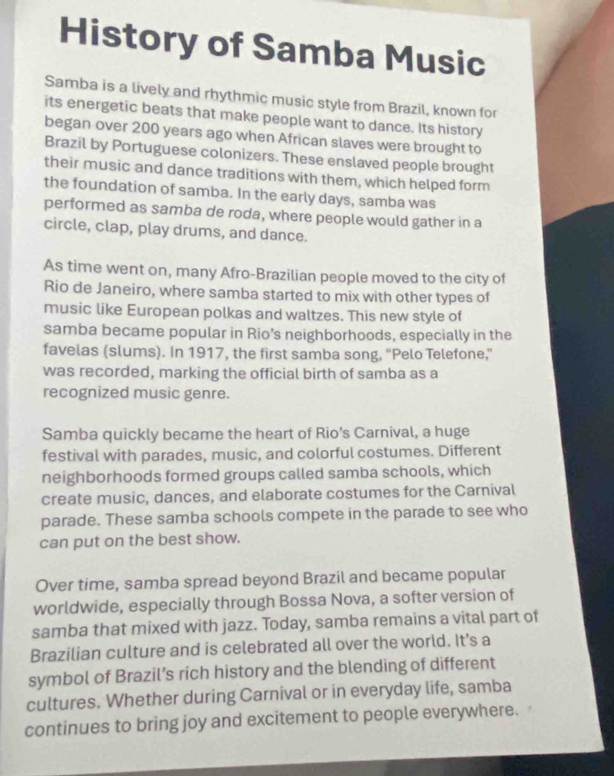 History of Samba Music 
Samba is a lively and rhythmic music style from Brazil, known for 
its energetic beats that make people want to dance. Its history 
began over 200 years ago when African slaves were brought to 
Brazil by Portuguese colonizers. These enslaved people brought 
their music and dance traditions with them, which helped form 
the foundation of samba. In the early days, samba was 
performed as samba de roda, where people would gather in a 
circle, clap, play drums, and dance. 
As time went on, many Afro-Brazilian people moved to the city of 
Rio de Janeiro, where samba started to mix with other types of 
music like European polkas and waltzes. This new style of 
samba became popular in Rio’s neighborhoods, especially in the 
favelas (slums). In 1917, the first samba song, "Pelo Telefone,” 
was recorded, marking the official birth of samba as a 
recognized music genre. 
Samba quickly became the heart of Rio’s Carnival, a huge 
festival with parades, music, and colorful costumes. Different 
neighborhoods formed groups called samba schools, which 
create music, dances, and elaborate costumes for the Carnival 
parade. These samba schools compete in the parade to see who 
can put on the best show. 
Over time, samba spread beyond Brazil and became popular 
worldwide, especially through Bossa Nova, a softer version of 
samba that mixed with jazz. Today, samba remains a vital part of 
Brazilian culture and is celebrated all over the world. It’s a 
symbol of Brazil’s rich history and the blending of different 
cultures. Whether during Carnival or in everyday life, samba 
continues to bring joy and excitement to people everywhere.